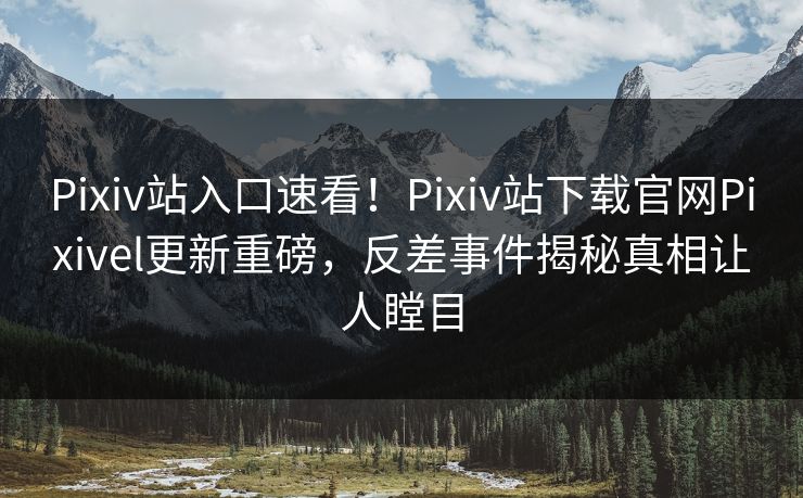 Pixiv站入口速看！Pixiv站下载官网Pixivel更新重磅，反差事件揭秘真相让人瞠目