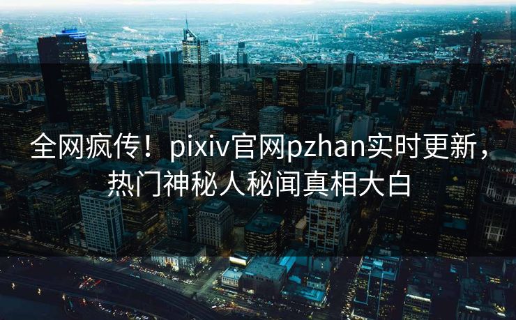 全网疯传！pixiv官网pzhan实时更新，热门神秘人秘闻真相大白