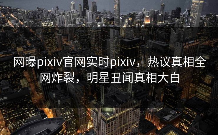 网曝pixiv官网实时pixiv，热议真相全网炸裂，明星丑闻真相大白