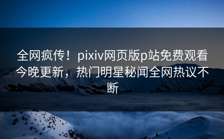 全网疯传！pixiv网页版p站免费观看今晚更新，热门明星秘闻全网热议不断