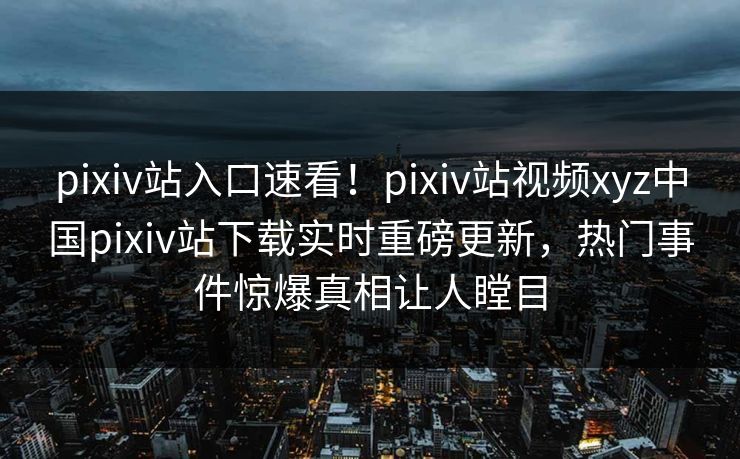 pixiv站入口速看！pixiv站视频xyz中国pixiv站下载实时重磅更新，热门事件惊爆真相让人瞠目