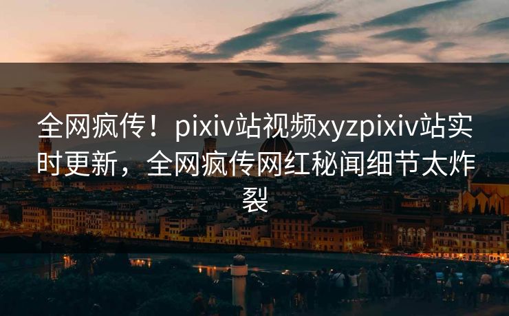 全网疯传！pixiv站视频xyzpixiv站实时更新，全网疯传网红秘闻细节太炸裂