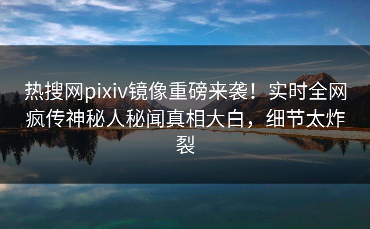 热搜网pixiv镜像重磅来袭！实时全网疯传神秘人秘闻真相大白，细节太炸裂