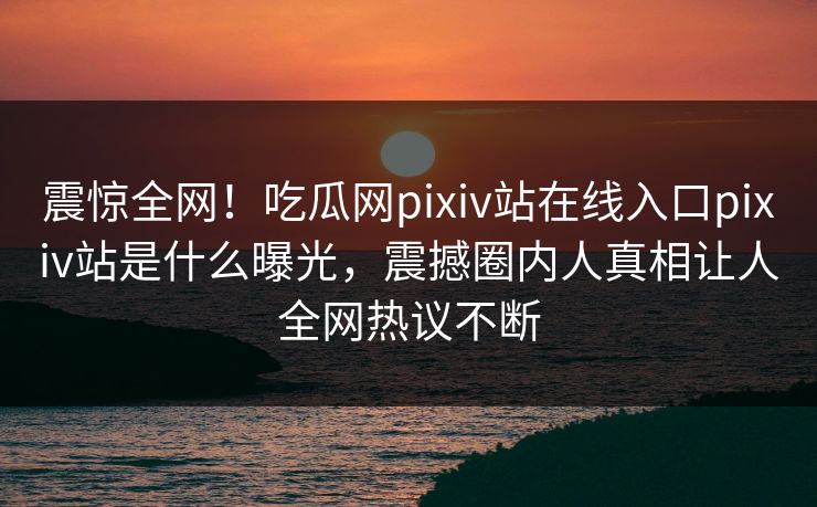 震惊全网！吃瓜网pixiv站在线入口pixiv站是什么曝光，震撼圈内人真相让人全网热议不断