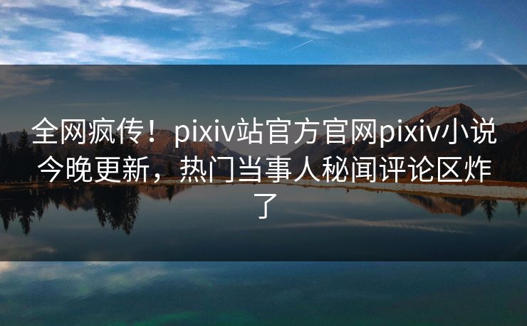 全网疯传！pixiv站官方官网pixiv小说今晚更新，热门当事人秘闻评论区炸了