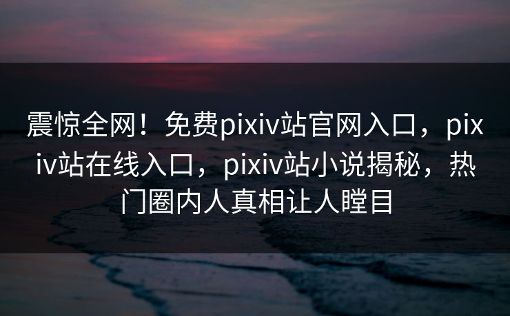 震惊全网！免费pixiv站官网入口，pixiv站在线入口，pixiv站小说揭秘，热门圈内人真相让人瞠目