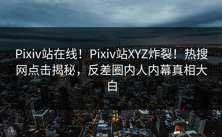 Pixiv站在线！Pixiv站XYZ炸裂！热搜网点击揭秘，反差圈内人内幕真相大白