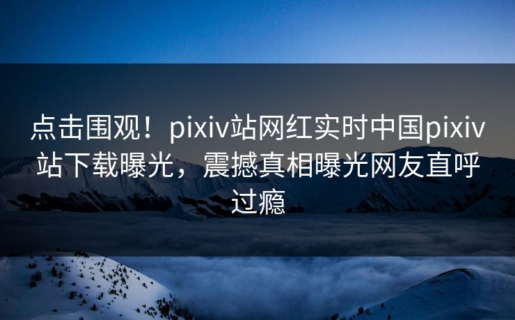 点击围观！pixiv站网红实时中国pixiv站下载曝光，震撼真相曝光网友直呼过瘾