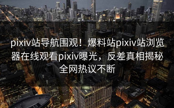 pixiv站导航围观！爆料站pixiv站浏览器在线观看pixiv曝光，反差真相揭秘全网热议不断