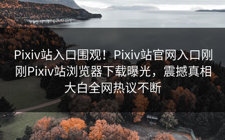 Pixiv站入口围观！Pixiv站官网入口刚刚Pixiv站浏览器下载曝光，震撼真相大白全网热议不断
