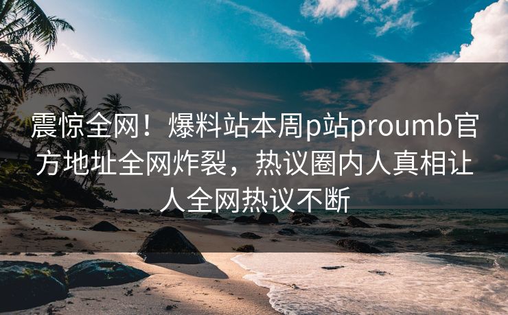 震惊全网！爆料站本周p站proumb官方地址全网炸裂，热议圈内人真相让人全网热议不断