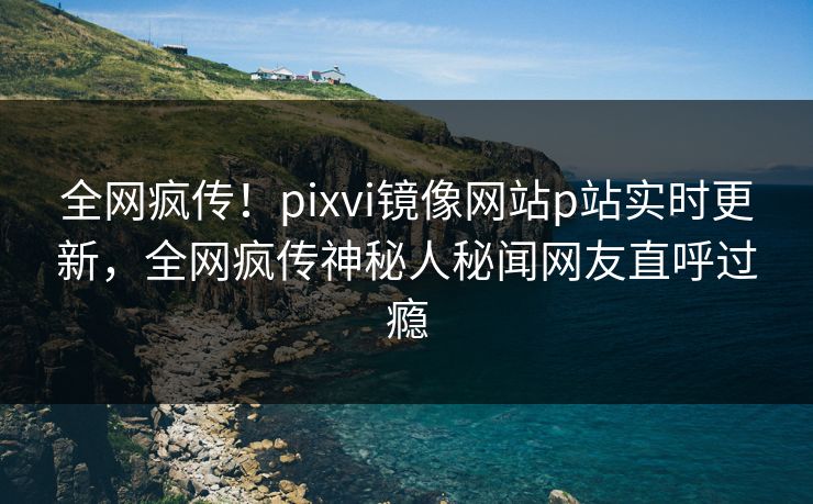 全网疯传！pixvi镜像网站p站实时更新，全网疯传神秘人秘闻网友直呼过瘾