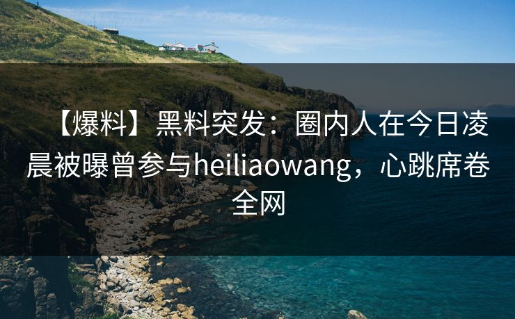 【爆料】黑料突发：圈内人在今日凌晨被曝曾参与heiliaowang，心跳席卷全网