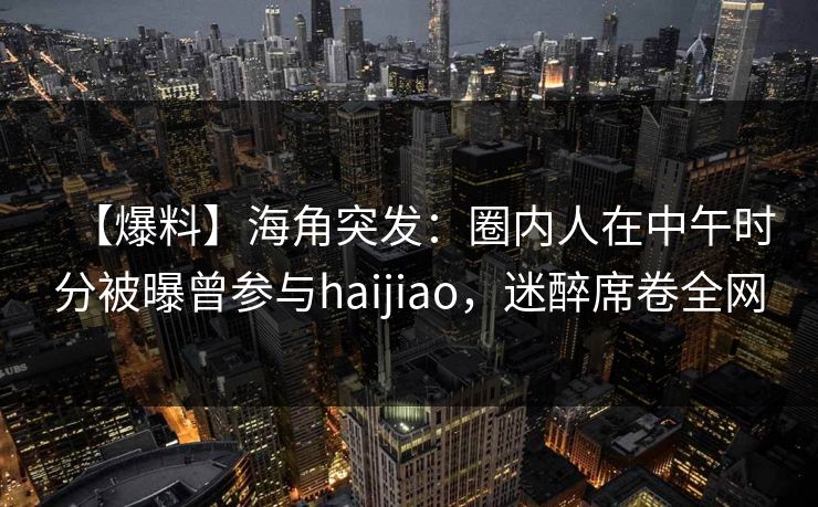 【爆料】海角突发：圈内人在中午时分被曝曾参与haijiao，迷醉席卷全网