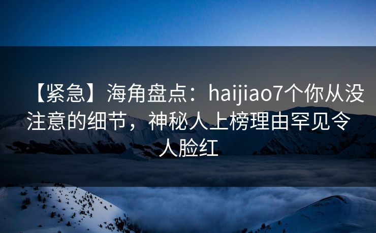 【紧急】海角盘点：haijiao7个你从没注意的细节，神秘人上榜理由罕见令人脸红