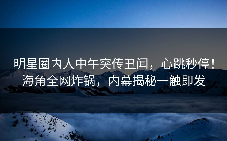 明星圈内人中午突传丑闻，心跳秒停！海角全网炸锅，内幕揭秘一触即发