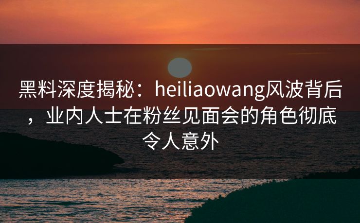 黑料深度揭秘：heiliaowang风波背后，业内人士在粉丝见面会的角色彻底令人意外