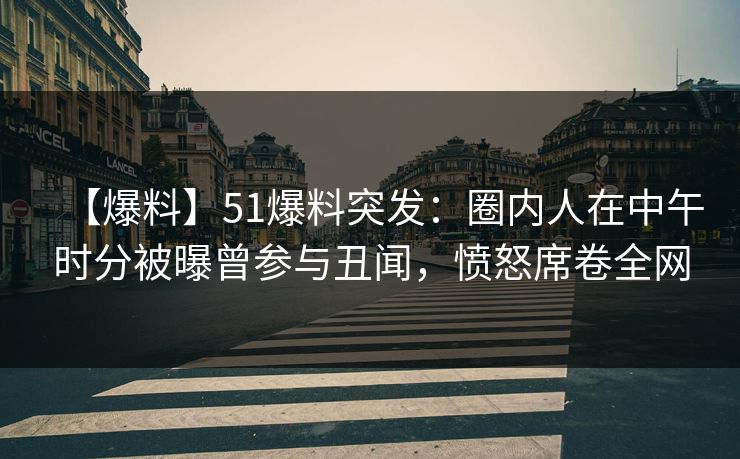 【爆料】51爆料突发：圈内人在中午时分被曝曾参与丑闻，愤怒席卷全网