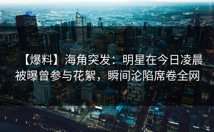 【爆料】海角突发：明星在今日凌晨被曝曾参与花絮，瞬间沦陷席卷全网