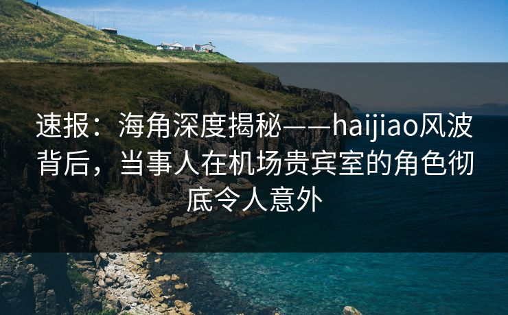 速报：海角深度揭秘——haijiao风波背后，当事人在机场贵宾室的角色彻底令人意外