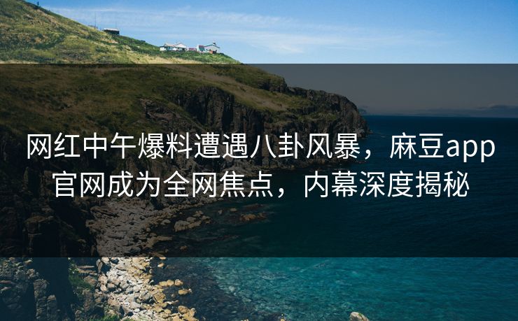 网红中午爆料遭遇八卦风暴，麻豆app官网成为全网焦点，内幕深度揭秘