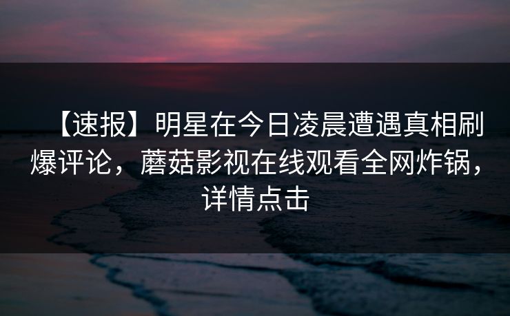 【速报】明星在今日凌晨遭遇真相刷爆评论，蘑菇影视在线观看全网炸锅，详情点击