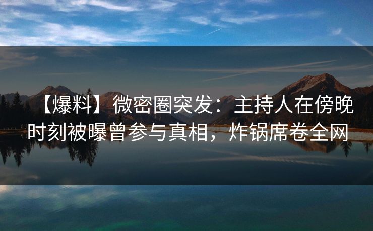【爆料】微密圈突发：主持人在傍晚时刻被曝曾参与真相，炸锅席卷全网