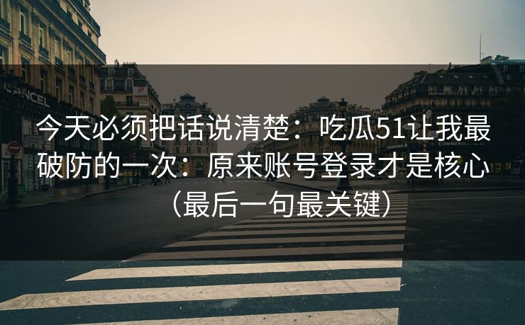 今天必须把话说清楚：吃瓜51让我最破防的一次：原来账号登录才是核心（最后一句最关键）