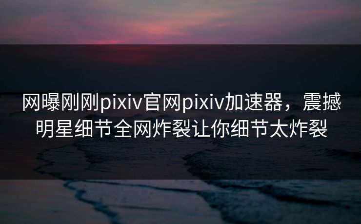 网曝刚刚pixiv官网pixiv加速器，震撼明星细节全网炸裂让你细节太炸裂