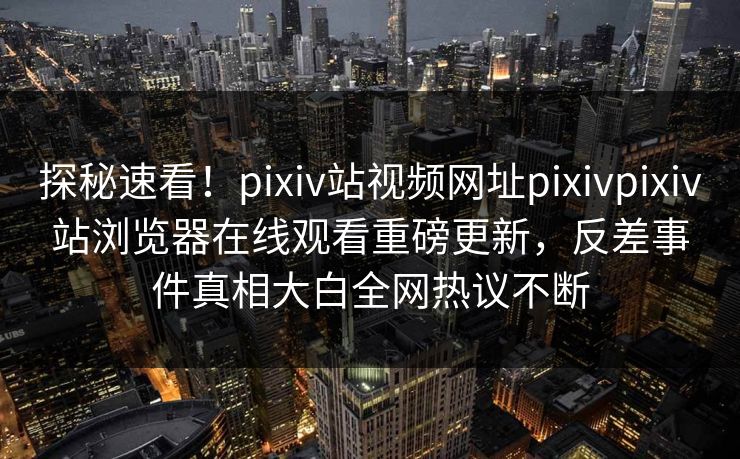探秘速看！pixiv站视频网址pixivpixiv站浏览器在线观看重磅更新，反差事件真相大白全网热议不断