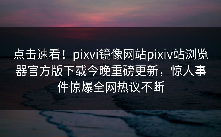 点击速看！pixvi镜像网站pixiv站浏览器官方版下载今晚重磅更新，惊人事件惊爆全网热议不断