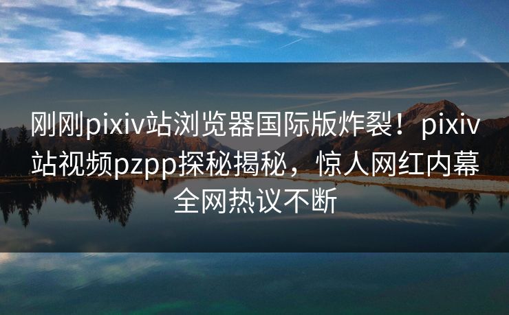 刚刚pixiv站浏览器国际版炸裂！pixiv站视频pzpp探秘揭秘，惊人网红内幕全网热议不断