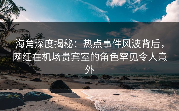 海角深度揭秘：热点事件风波背后，网红在机场贵宾室的角色罕见令人意外