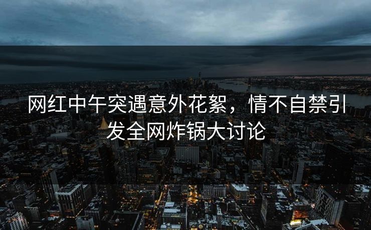 网红中午突遇意外花絮，情不自禁引发全网炸锅大讨论