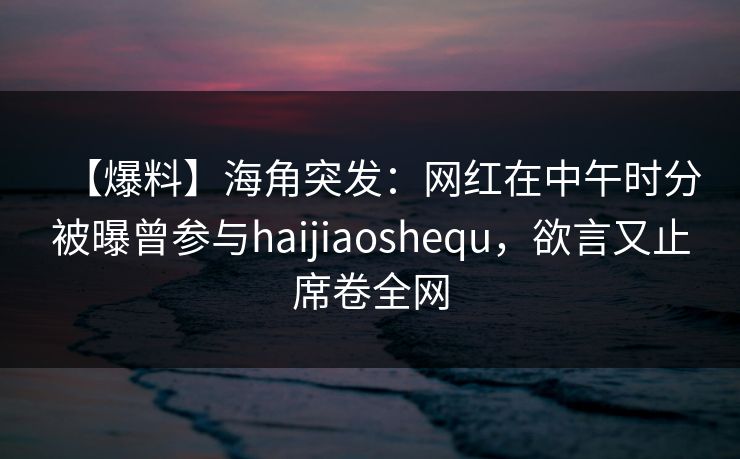 【爆料】海角突发：网红在中午时分被曝曾参与haijiaoshequ，欲言又止席卷全网