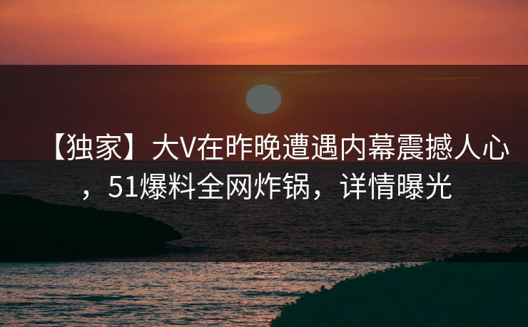 【独家】大V在昨晚遭遇内幕震撼人心，51爆料全网炸锅，详情曝光