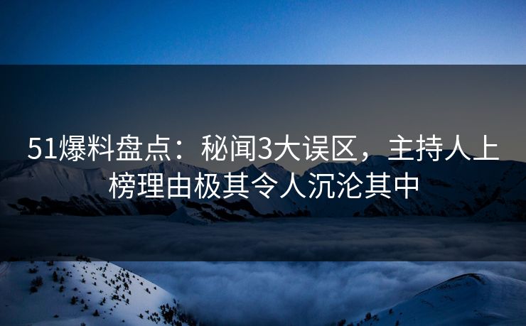 51爆料盘点：秘闻3大误区，主持人上榜理由极其令人沉沦其中
