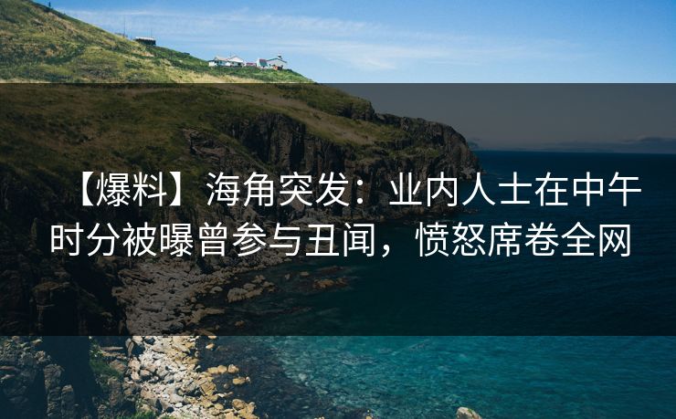 【爆料】海角突发：业内人士在中午时分被曝曾参与丑闻，愤怒席卷全网
