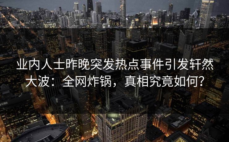 业内人士昨晚突发热点事件引发轩然大波：全网炸锅，真相究竟如何？