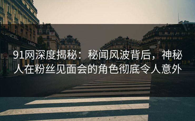 91网深度揭秘：秘闻风波背后，神秘人在粉丝见面会的角色彻底令人意外