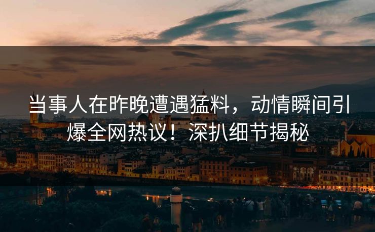 当事人在昨晚遭遇猛料，动情瞬间引爆全网热议！深扒细节揭秘