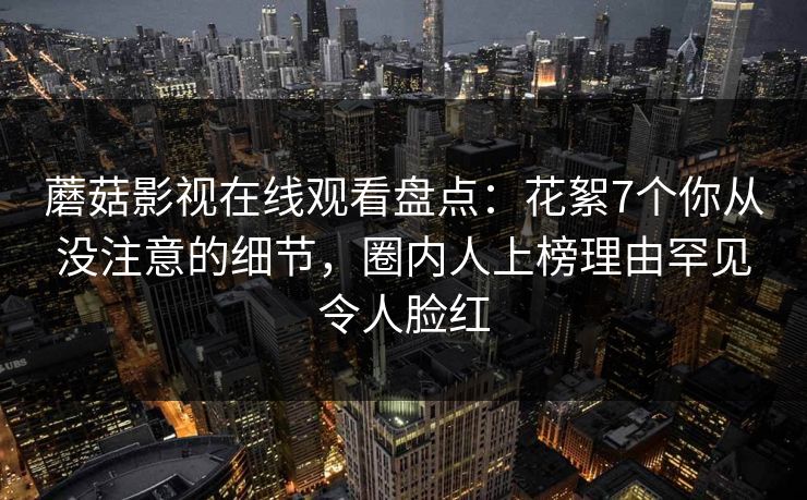 蘑菇影视在线观看盘点：花絮7个你从没注意的细节，圈内人上榜理由罕见令人脸红