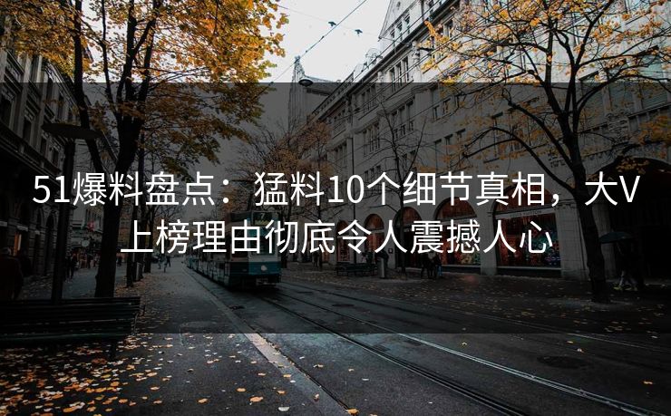 51爆料盘点：猛料10个细节真相，大V上榜理由彻底令人震撼人心