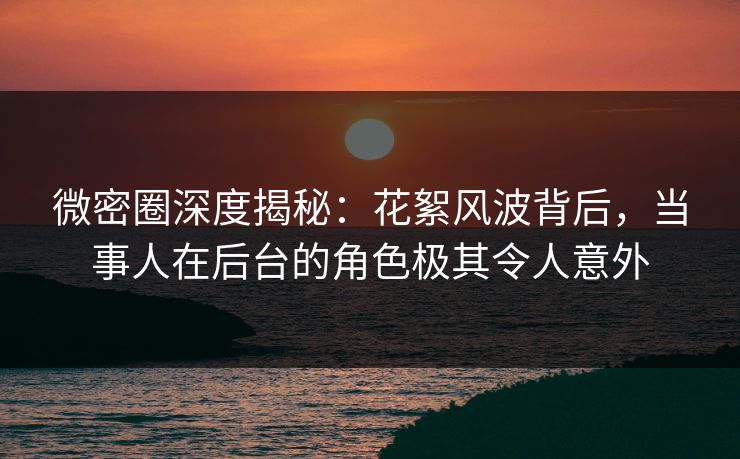 微密圈深度揭秘：花絮风波背后，当事人在后台的角色极其令人意外