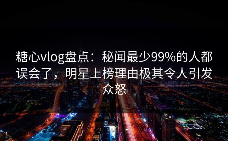 糖心vlog盘点：秘闻最少99%的人都误会了，明星上榜理由极其令人引发众怒