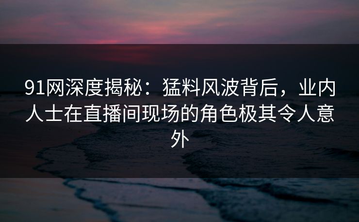 91网深度揭秘：猛料风波背后，业内人士在直播间现场的角色极其令人意外