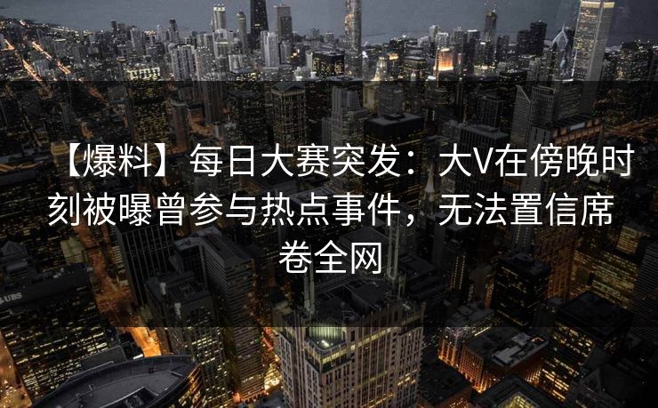 【爆料】每日大赛突发：大V在傍晚时刻被曝曾参与热点事件，无法置信席卷全网