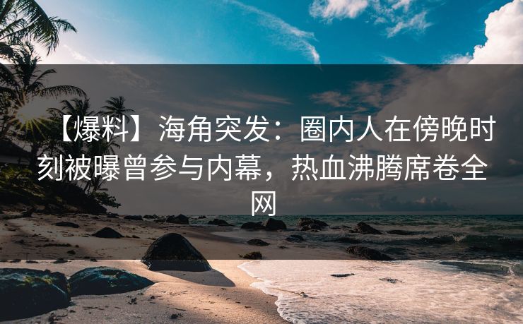 【爆料】海角突发：圈内人在傍晚时刻被曝曾参与内幕，热血沸腾席卷全网
