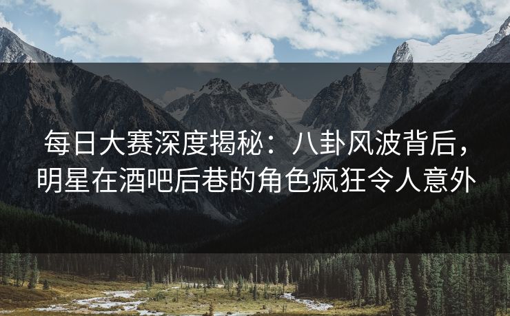 每日大赛深度揭秘：八卦风波背后，明星在酒吧后巷的角色疯狂令人意外