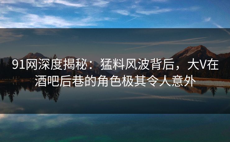 91网深度揭秘：猛料风波背后，大V在酒吧后巷的角色极其令人意外